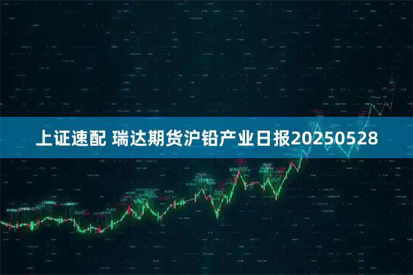 上证速配 瑞达期货沪铅产业日报20250528