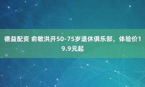 德益配资 俞敏洪开50-75岁退休俱乐部，体验价19.9元起