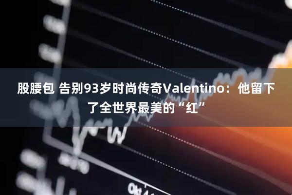 股腰包 告别93岁时尚传奇Valentino：他留下了全世界最美的“红”