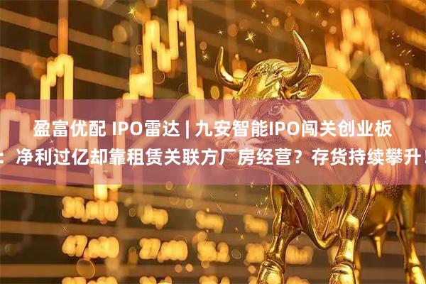 盈富优配 IPO雷达 | 九安智能IPO闯关创业板：净利过亿却靠租赁关联方厂房经营？存货持续攀升！