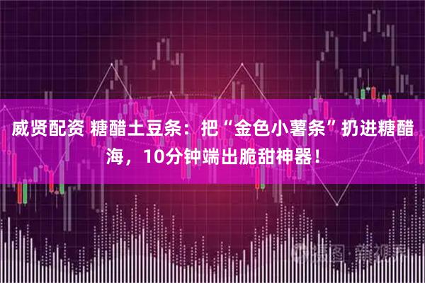 威贤配资 糖醋土豆条：把“金色小薯条”扔进糖醋海，10分钟端出脆甜神器！