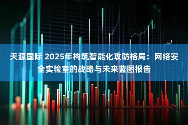 天源国际 2025年构筑智能化攻防格局：网络安全实验室的战略与未来蓝图报告