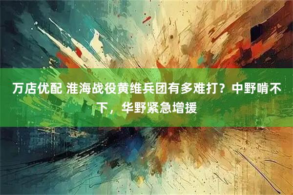 万店优配 淮海战役黄维兵团有多难打？中野啃不下，华野紧急增援